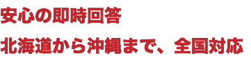 安心の即時回答 北海道から沖縄まで、全国対応